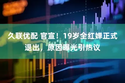 久联优配 官宣!19岁全红婵正式退出,原因曝光引热议